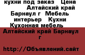 кухни под заказ › Цена ­ 15 000 - Алтайский край, Барнаул г. Мебель, интерьер » Кухни. Кухонная мебель   . Алтайский край,Барнаул г.